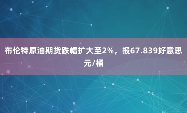 布伦特原油期货跌幅扩大至2%，报67.839好意思元/桶